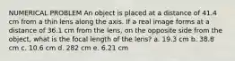 NUMERICAL PROBLEM An object is placed at a distance of 41.4 cm from a thin lens along the axis. If a real image forms at a distance of 36.1 cm from the lens, on the opposite side from the object, what is the focal length of the lens? a. 19.3 cm b. 38.8 cm c. 10.6 cm d. 282 cm e. 6.21 cm