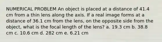 NUMERICAL PROBLEM An object is placed at a distance of 41.4 cm from a thin lens along the axis. If a real image forms at a distance of 36.1 cm from the lens, on the opposite side from the object, what is the focal length of the lens? a. 19.3 cm b. 38.8 cm c. 10.6 cm d. 282 cm e. 6.21 cm