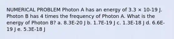 NUMERICAL PROBLEM Photon A has an energy of 3.3 × 10-19 J. Photon B has 4 times the frequency of Photon A. What is the energy of Photon B? a. 8.3E-20 J b. 1.7E-19 J c. 1.3E-18 J d. 6.6E-19 J e. 5.3E-18 J