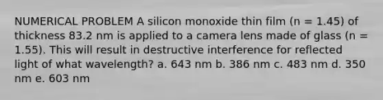 NUMERICAL PROBLEM A silicon monoxide thin film (n = 1.45) of thickness 83.2 nm is applied to a camera lens made of glass (n = 1.55). This will result in destructive interference for reflected light of what wavelength? a. 643 nm b. 386 nm c. 483 nm d. 350 nm e. 603 nm