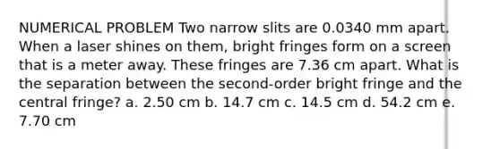 NUMERICAL PROBLEM Two narrow slits are 0.0340 mm apart. When a laser shines on them, bright fringes form on a screen that is a meter away. These fringes are 7.36 cm apart. What is the separation between the second-order bright fringe and the central fringe? a. 2.50 cm b. 14.7 cm c. 14.5 cm d. 54.2 cm e. 7.70 cm