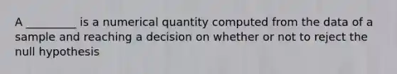 A _________ is a numerical quantity computed from the data of a sample and reaching a decision on whether or not to reject the null hypothesis