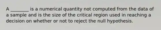 A ________ is a numerical quantity not computed from the data of a sample and is the size of the critical region used in reaching a decision on whether or not to reject the null hypothesis.