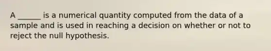 A ______ is a numerical quantity computed from the data of a sample and is used in reaching a decision on whether or not to reject the null hypothesis.