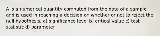 A is a numerical quantity computed from the data of a sample and is used in reaching a decision on whether or not to reject the null hypothesis. a) significance level b) critical value c) test statistic d) parameter