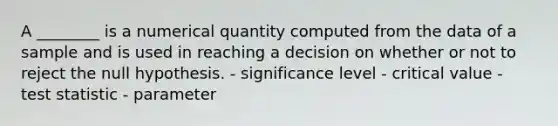 A ________ is a numerical quantity computed from the data of a sample and is used in reaching a decision on whether or not to reject the null hypothesis. - significance level - critical value - test statistic - parameter