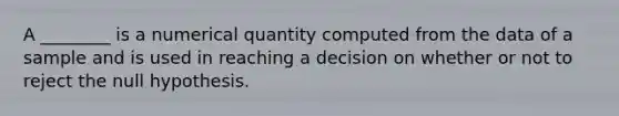 A ________ is a numerical quantity computed from the data of a sample and is used in reaching a decision on whether or not to reject the null hypothesis.