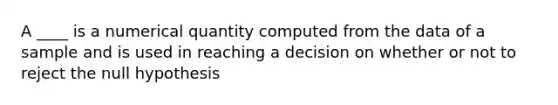 A ____ is a numerical quantity computed from the data of a sample and is used in reaching a decision on whether or not to reject the null hypothesis