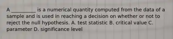 A​ __________ is a numerical quantity computed from the data of a sample and is used in reaching a decision on whether or not to reject the null hypothesis. A. test statistic B. critical value C. parameter D. significance level