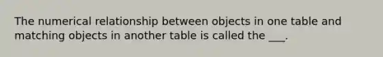 The numerical relationship between objects in one table and matching objects in another table is called the ___.