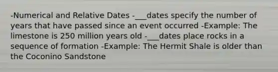 -Numerical and Relative Dates -___dates specify the number of years that have passed since an event occurred -Example: The limestone is 250 million years old -___dates place rocks in a sequence of formation -Example: The Hermit Shale is older than the Coconino Sandstone