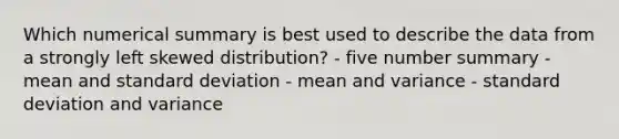 Which numerical summary is best used to describe the data from a strongly left skewed distribution? - five number summary - mean and standard deviation - mean and variance - standard deviation and variance