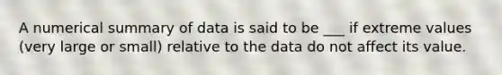 A numerical summary of data is said to be ___ if extreme values (very large or small) relative to the data do not affect its value.