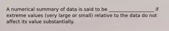 A numerical summary of data is said to be ___________________ if extreme values (very large or small) relative to the data do not affect its value substantially.