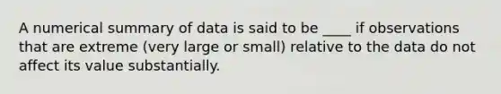 A numerical summary of data is said to be ____ if observations that are extreme (very large or small) relative to the data do not affect its value substantially.