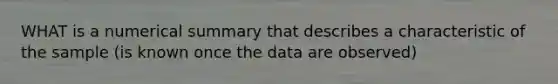 WHAT is a numerical summary that describes a characteristic of the sample (is known once the data are observed)