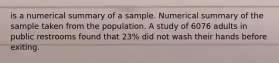 is a numerical summary of a sample. Numerical summary of the sample taken from the population. A study of 6076 adults in public restrooms found that 23% did not wash their hands before exiting.