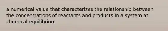 a numerical value that characterizes the relationship between the concentrations of reactants and products in a system at chemical equilibrium