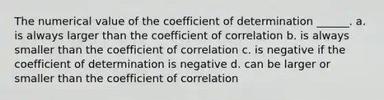 The numerical value of the coefficient of determination ______. a. is always larger than the coefficient of correlation b. is always smaller than the coefficient of correlation c. is negative if the coefficient of determination is negative d. can be larger or smaller than the coefficient of correlation