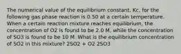 The numerical value of the equilibrium constant, Kc, for the following gas phase reaction is 0.50 at a certain temperature. When a certain reaction mixture reaches equilibrium, the concentration of O2 is found to be 2.0 M, while the concentration of SO3 is found to be 10 M. What is the equilibrium concentration of SO2 in this mixture? 2SO2 + O2 2SO3