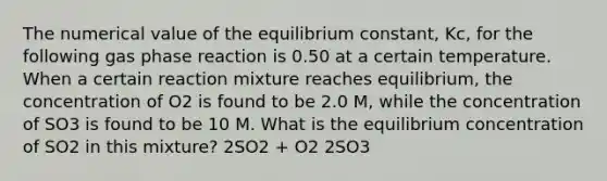 The numerical value of the equilibrium constant, Kc, for the following gas phase reaction is 0.50 at a certain temperature. When a certain reaction mixture reaches equilibrium, the concentration of O2 is found to be 2.0 M, while the concentration of SO3 is found to be 10 M. What is the equilibrium concentration of SO2 in this mixture? 2SO2 + O2 2SO3