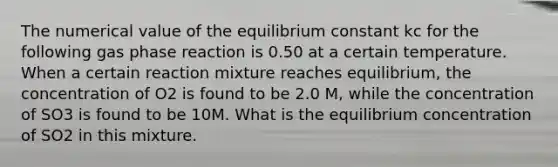 The numerical value of the equilibrium constant kc for the following gas phase reaction is 0.50 at a certain temperature. When a certain reaction mixture reaches equilibrium, the concentration of O2 is found to be 2.0 M, while the concentration of SO3 is found to be 10M. What is the equilibrium concentration of SO2 in this mixture.