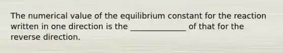 The numerical value of the equilibrium constant for the reaction written in one direction is the ______________ of that for the reverse direction.