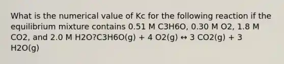 What is the numerical value of Kc for the following reaction if the equilibrium mixture contains 0.51 M C3H6O, 0.30 M O2, 1.8 M CO2, and 2.0 M H2O?C3H6O(g) + 4 O2(g) ↔ 3 CO2(g) + 3 H2O(g)