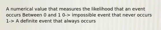 A numerical value that measures the likelihood that an event occurs Between 0 and 1 0-> impossible event that never occurs 1-> A definite event that always occurs