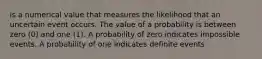 is a numerical value that measures the likelihood that an uncertain event occurs. The value of a probability is between zero (0) and one (1). A probability of zero indicates impossible events. A probability of one indicates definite events