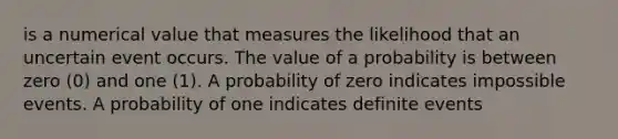 is a numerical value that measures the likelihood that an uncertain event occurs. The value of a probability is between zero (0) and one (1). A probability of zero indicates impossible events. A probability of one indicates definite events