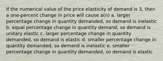 If the numerical value of the price elasticity of demand is 3, then a one-percent change in price will cause a(n) a. larger percentage change in quantity demanded, so demand is inelastic b. equal percentage change in quantity demand, so demand is unitary elastic c. larger percentage change in quantity demanded, so demand is elastic d. smaller percentage change in quantity demanded, so demand is inelastic e. smaller percentage change in quantity demanded, so demand is elastic