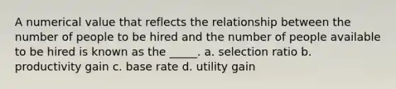 A numerical value that reflects the relationship between the number of people to be hired and the number of people available to be hired is known as the _____. a. selection ratio b. productivity gain c. base rate d. utility gain