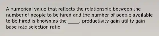 A numerical value that reflects the relationship between the number of people to be hired and the number of people available to be hired is known as the _____. productivity gain utility gain base rate selection ratio