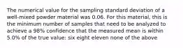 The numerical value for the sampling standard deviation of a well-mixed powder material was 0.06. For this material, this is the minimum number of samples that need to be analyzed to achieve a 98% confidence that the measured mean is within 5.0% of the true value: six eight eleven none of the above