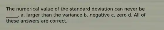 The numerical value of the standard deviation can never be _____. a. larger than the variance b. negative c. zero d. All of these answers are correct.