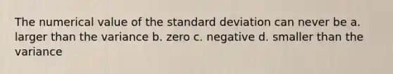 The numerical value of the standard deviation can never be a. larger than the variance b. zero c. negative d. smaller than the variance