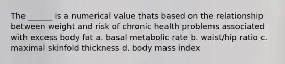 The ______ is a numerical value thats based on the relationship between weight and risk of chronic health problems associated with excess body fat a. basal metabolic rate b. waist/hip ratio c. maximal skinfold thickness d. body mass index