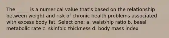 The _____ is a numerical value that's based on the relationship between weight and risk of chronic health problems associated with excess body fat. Select one: a. waist/hip ratio b. basal metabolic rate c. skinfold thickness d. body mass index