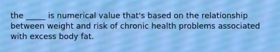 the _____ is numerical value that's based on the relationship between weight and risk of chronic health problems associated with excess body fat.