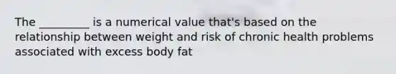 The _________ is a numerical value that's based on the relationship between weight and risk of chronic health problems associated with excess body fat