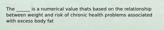 The ______ is a numerical value thats based on the relationship between weight and risk of chronic health problems associated with excess body fat