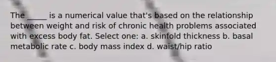 The _____ is a numerical value that's based on the relationship between weight and risk of chronic health problems associated with excess body fat. Select one: a. skinfold thickness b. basal metabolic rate c. body mass index d. waist/hip ratio