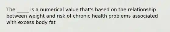 The _____ is a numerical value that's based on the relationship between weight and risk of chronic health problems associated with excess body fat