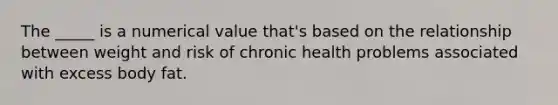 The _____ is a numerical value that's based on the relationship between weight and risk of chronic health problems associated with excess body fat.