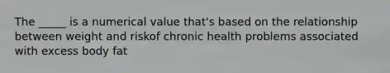 The _____ is a numerical value that's based on the relationship between weight and riskof chronic health problems associated with excess body fat