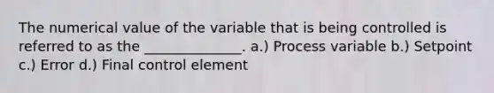 The numerical value of the variable that is being controlled is referred to as the ______________. a.) Process variable b.) Setpoint c.) Error d.) Final control element