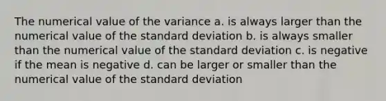 The numerical value of the variance a. is always larger than the numerical value of the standard deviation b. is always smaller than the numerical value of the standard deviation c. is negative if the mean is negative d. can be larger or smaller than the numerical value of the standard deviation