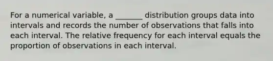 For a numerical variable, a _______ distribution groups data into intervals and records the number of observations that falls into each interval. The relative frequency for each interval equals the proportion of observations in each interval.