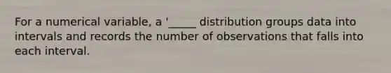 For a numerical variable, a '_____ distribution groups data into intervals and records the number of observations that falls into each interval.